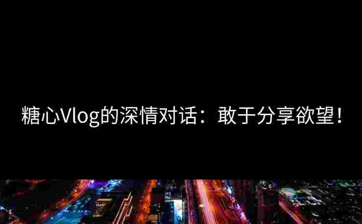 糖心Vlog的深情对话：敢于分享欲望！
