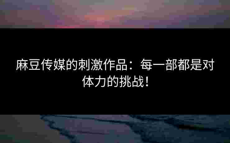 麻豆传媒的刺激作品：每一部都是对体力的挑战！