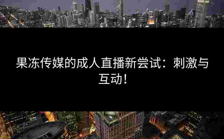 果冻传媒的成人直播新尝试:刺激与互动! 果冻传媒的成人直播新尝试:刺激与互动!