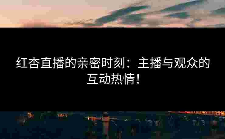 红杏直播的亲密时刻：主播与观众的互动热情！