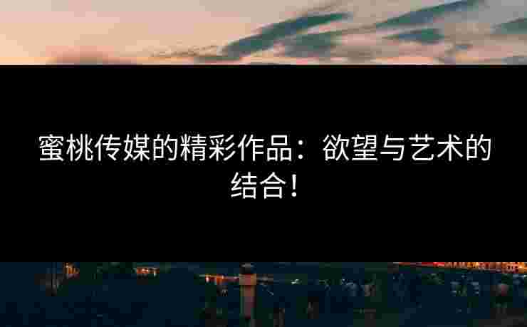 蜜桃传媒的精彩作品：欲望与艺术的结合！