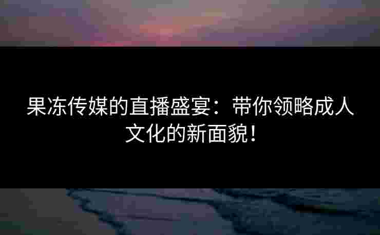 果冻传媒的直播盛宴:带你领略成人文化的新面貌! 果冻传媒的直播盛宴:带你领略成人文化的新面貌!