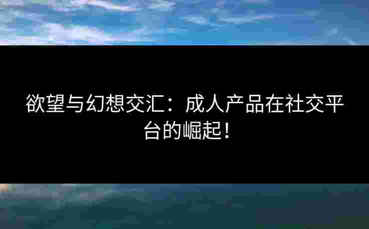 欲望与幻想交汇：成人产品在社交平台的崛起！
