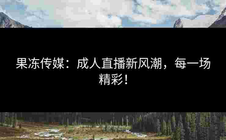 果冻传媒：成人直播新风潮，每一场精彩！
