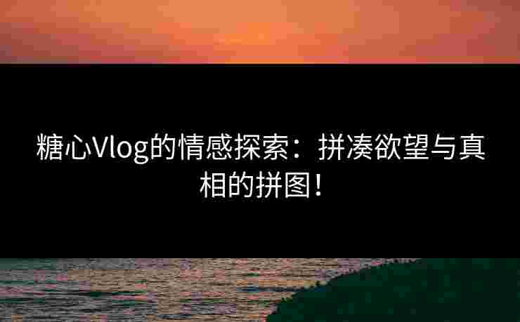 糖心Vlog的情感探索：拼凑欲望与真相的拼图！