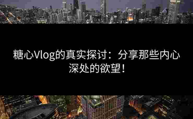 糖心Vlog的真实探讨：分享那些内心深处的欲望！