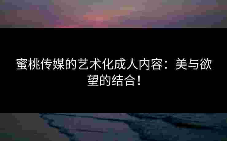 蜜桃传媒的艺术化成人内容：美与欲望的结合！