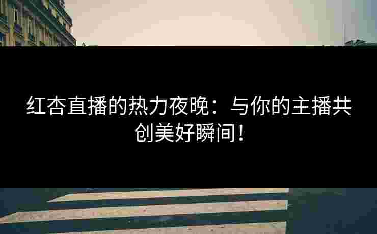 红杏直播的热力夜晚：与你的主播共创美好瞬间！