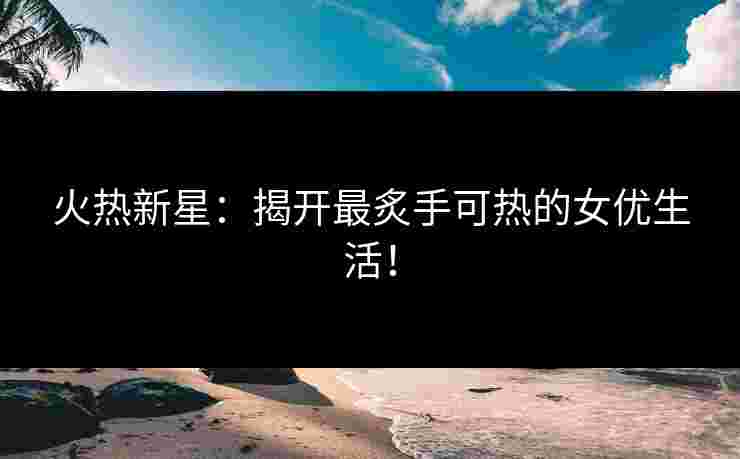 火热新星：揭开最炙手可热的女优生活！