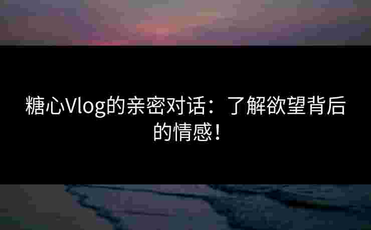 糖心Vlog的亲密对话：了解欲望背后的情感！