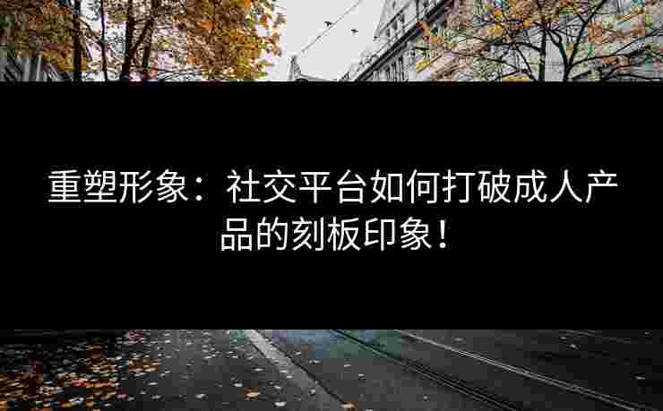 重塑形象:社交平台如何打破成人产品的刻板印象! 重塑形象:社交平台如何打破成人产品的刻板印象!