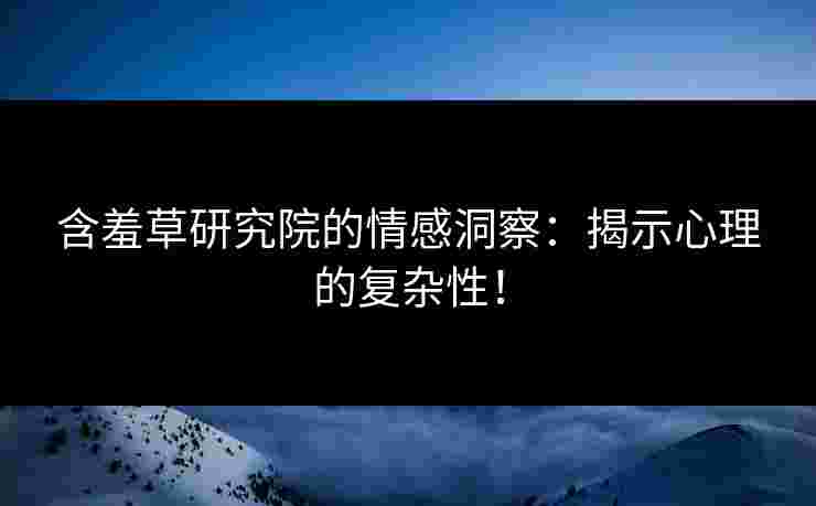 含羞草研究院的情感洞察：揭示心理的复杂性！