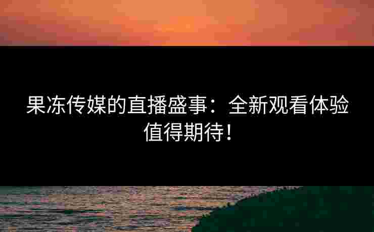 果冻传媒的直播盛事：全新观看体验值得期待！