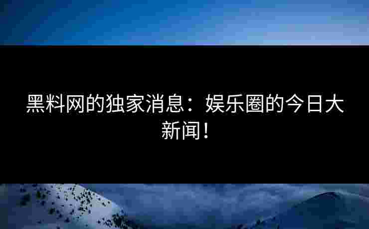 黑料网的独家消息：娱乐圈的今日大新闻！