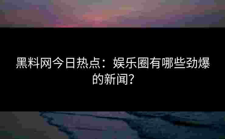黑料网今日热点：娱乐圈有哪些劲爆的新闻？