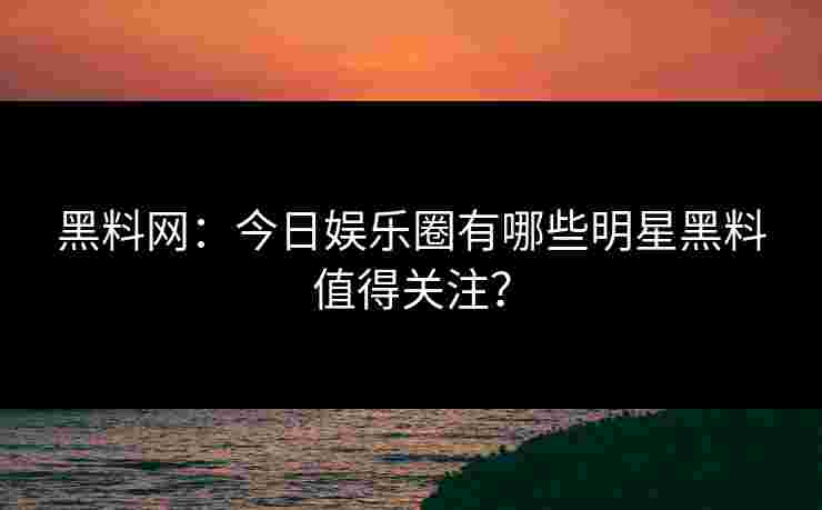 黑料网：今日娱乐圈有哪些明星黑料值得关注？