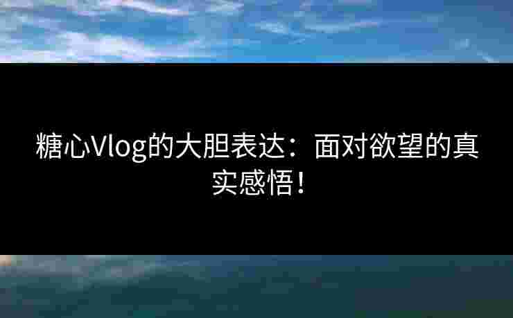糖心Vlog的大胆表达：面对欲望的真实感悟！