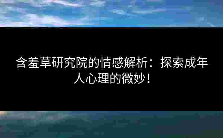 含羞草研究院的情感解析：探索成年人心理的微妙！