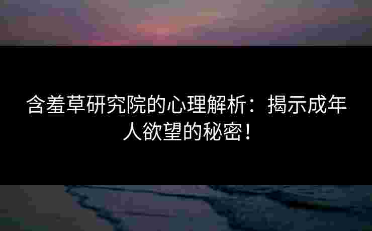 含羞草研究院的心理解析：揭示成年人欲望的秘密！