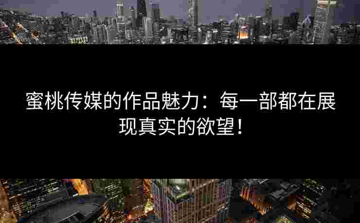 蜜桃传媒的作品魅力：每一部都在展现真实的欲望！